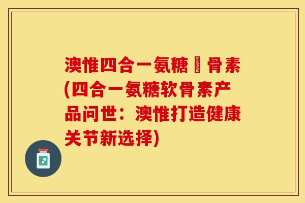 澳惟四合一氨糖軟骨素(四合一氨糖软骨素产品问世：澳惟打造健康关节新选择)