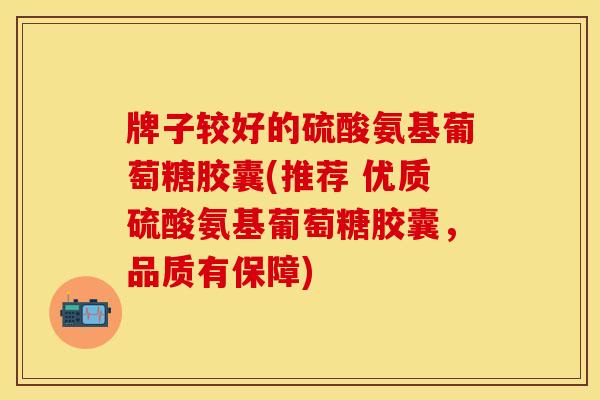 牌子较好的硫酸氨基葡萄糖胶囊(推荐 优质硫酸氨基葡萄糖胶囊,品质有保障) 牌子较好的硫酸氨基葡萄糖胶囊(推荐 优质硫酸氨基葡萄糖胶囊,品质有保障)