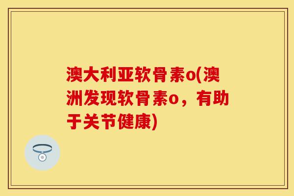 澳大利亚软骨素o(澳洲发现软骨素o,有助于关节健康) 澳大利亚软骨素o(澳洲发现软骨素o,有助于关节健康)