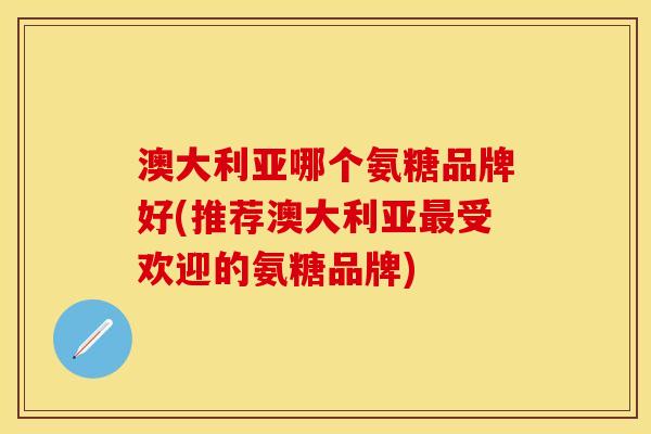 澳大利亚哪个氨糖品牌好(推荐澳大利亚最受欢迎的氨糖品牌)