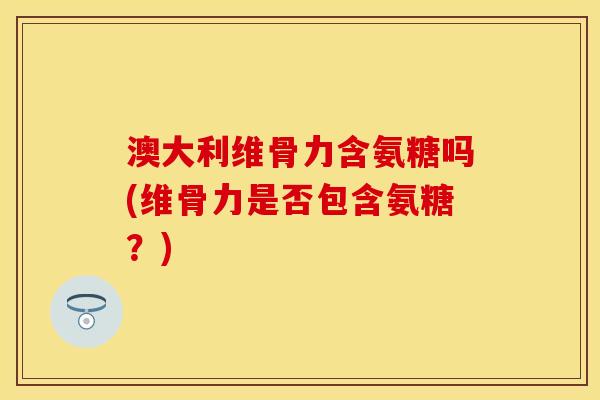 澳大利维骨力含氨糖吗(维骨力是否包含氨糖？)