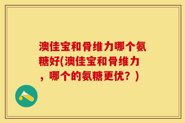 澳佳宝和骨维力哪个氨糖好(澳佳宝和骨维力，哪个的氨糖更优？)