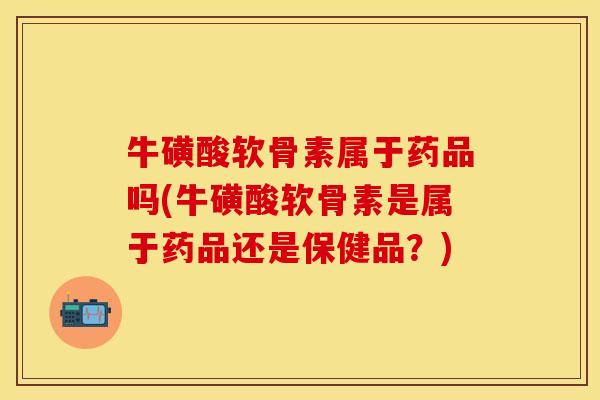 牛磺酸软骨素属于药品吗(牛磺酸软骨素是属于药品还是保健品？)