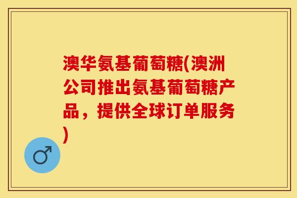 澳华氨基葡萄糖(澳洲公司推出氨基葡萄糖产品，提供全球订单服务)
