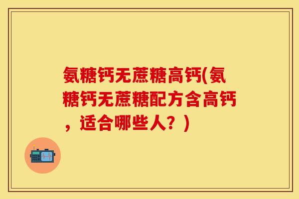 氨糖钙无蔗糖高钙(氨糖钙无蔗糖配方含高钙，适合哪些人？)
