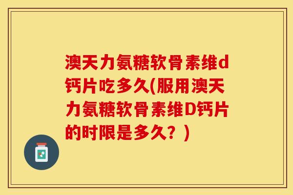 澳天力氨糖软骨素维d钙片吃多久(服用澳天力氨糖软骨素维D钙片的时限是多久？)