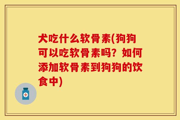 犬吃什么软骨素(狗狗可以吃软骨素吗？如何添加软骨素到狗狗的饮食中)