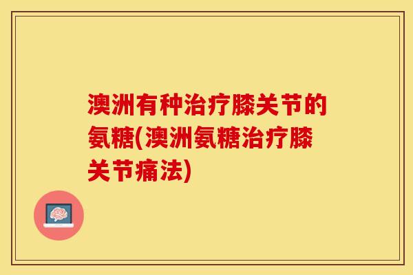 澳洲有种治疗膝关节的氨糖(澳洲氨糖治疗膝关节痛法)