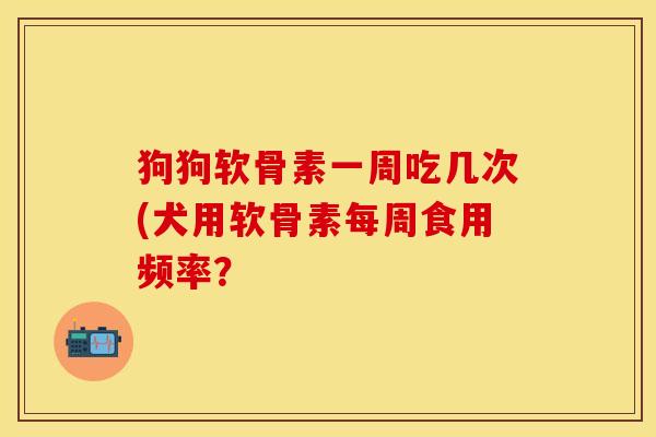 狗狗软骨素一周吃几次(犬用软骨素每周食用频率？