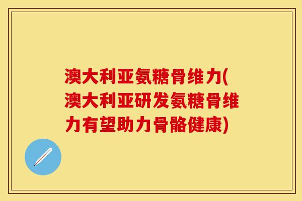 澳大利亚氨糖骨维力(澳大利亚研发氨糖骨维力有望助力骨骼健康)