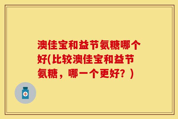 澳佳宝和益节氨糖哪个好(比较澳佳宝和益节氨糖，哪一个更好？)