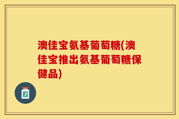 澳佳宝氨基葡萄糖(澳佳宝推出氨基葡萄糖保健品)