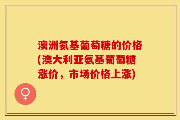 澳洲氨基葡萄糖的价格(澳大利亚氨基葡萄糖涨价，市场价格上涨)