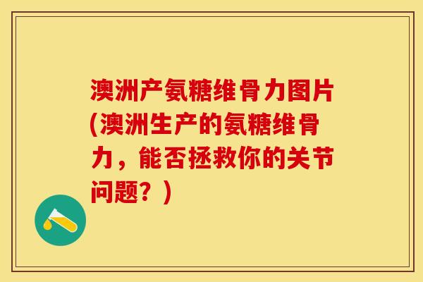 澳洲产氨糖维骨力图片(澳洲生产的氨糖维骨力，能否拯救你的关节问题？)