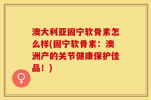 澳大利亚固宁软骨素怎么样(固宁软骨素：澳洲产的关节健康保护佳品！)