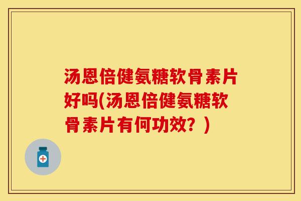 汤恩倍健氨糖软骨素片好吗(汤恩倍健氨糖软骨素片有何功效？)
