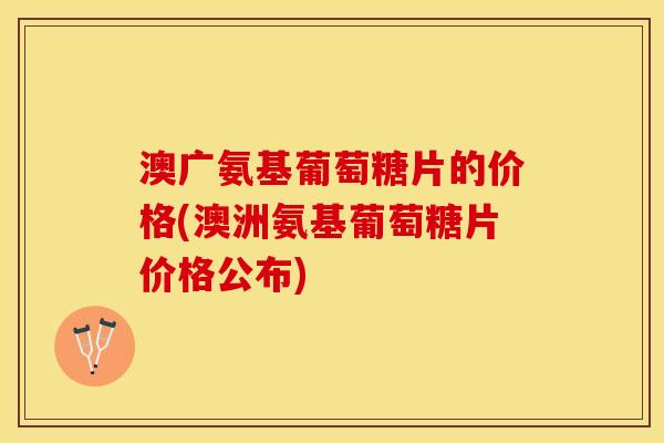 澳广氨基葡萄糖片的价格(澳洲氨基葡萄糖片价格公布)