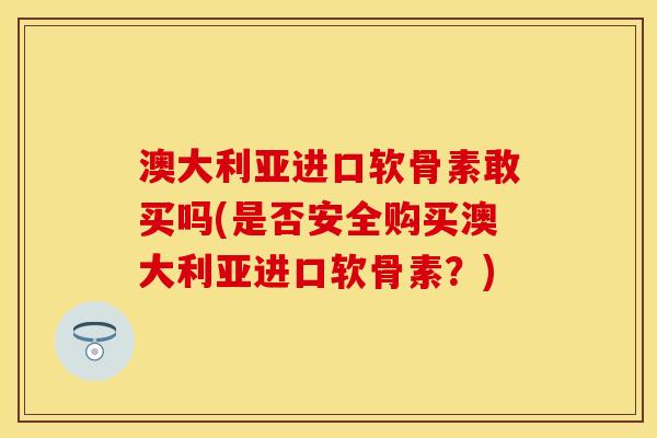 澳大利亚进口软骨素敢买吗(是否安全购买澳大利亚进口软骨素？)