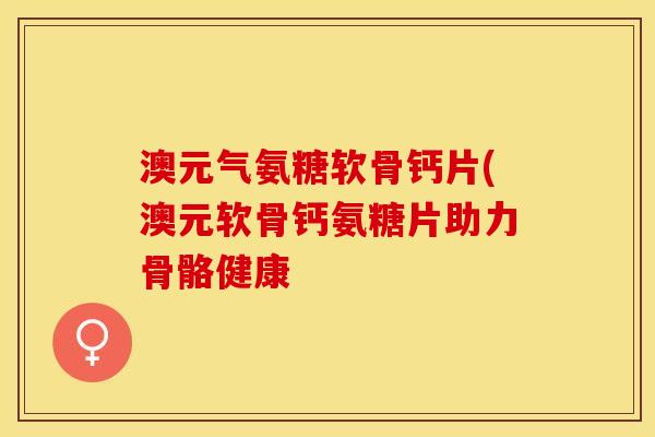 澳元气氨糖软骨钙片(澳元软骨钙氨糖片助力骨骼健康