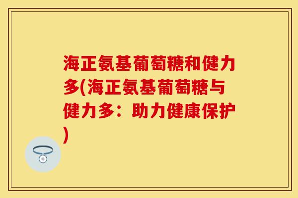 海正氨基葡萄糖和健力多(海正氨基葡萄糖与健力多:助力健康保护) 海正氨基葡萄糖和健力多(海正氨基葡萄糖与健力多:助力健康保护)