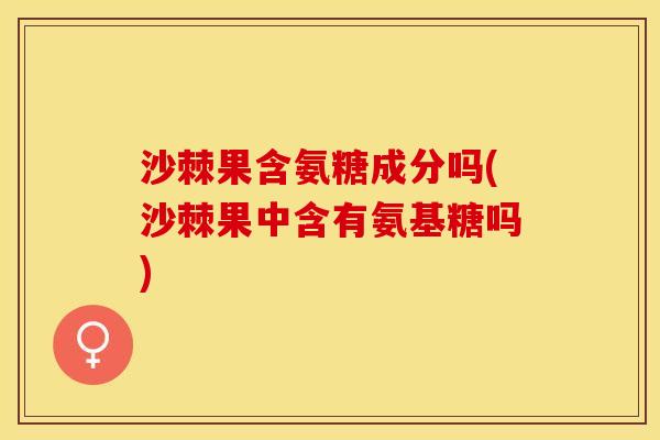 沙棘果含氨糖成分吗(沙棘果中含有氨基糖吗) 沙棘果含氨糖成分吗(沙棘果中含有氨基糖吗)