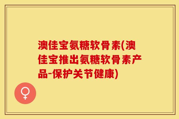 澳佳宝氨糖软骨素(澳佳宝推出氨糖软骨素产品-保护关节健康)
