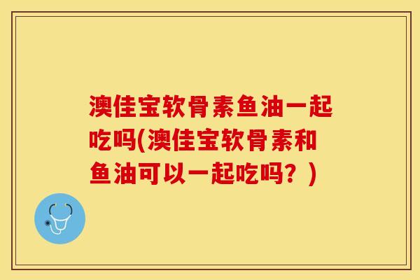 澳佳宝软骨素鱼油一起吃吗(澳佳宝软骨素和鱼油可以一起吃吗？)