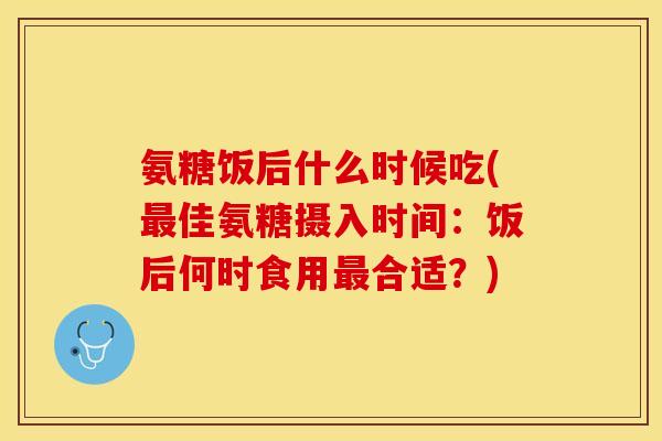 氨糖饭后什么时候吃(佳氨糖摄入时间：饭后何时食用合适？)