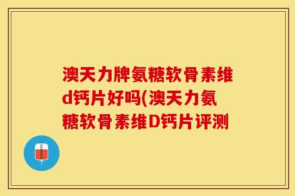 澳天力牌氨糖软骨素维d钙片好吗(澳天力氨糖软骨素维D钙片评测