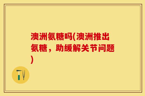澳洲氨糖吗(澳洲推出氨糖，助缓解关节问题)