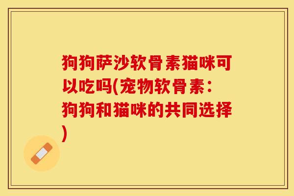 狗狗萨沙软骨素猫咪可以吃吗(宠物软骨素：狗狗和猫咪的共同选择)