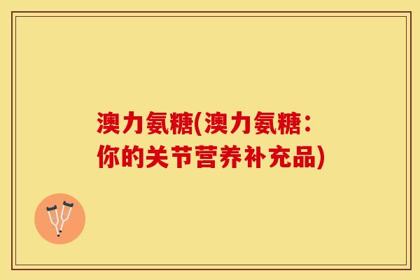 澳力氨糖(澳力氨糖:你的关节营养补充品) 澳力氨糖(澳力氨糖:你的关节营养补充品)