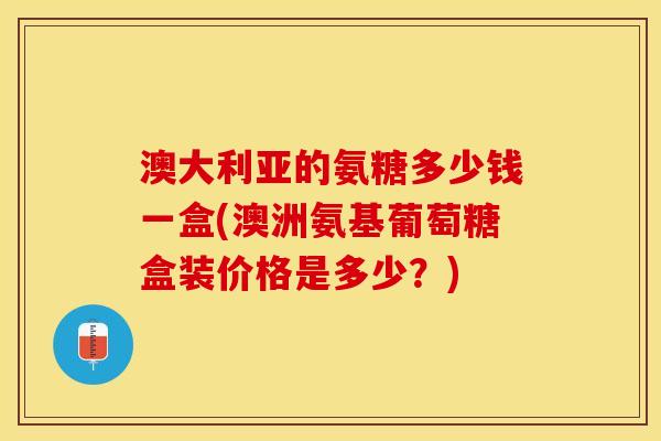 澳大利亚的氨糖多少钱一盒(澳洲氨基葡萄糖盒装价格是多少？)
