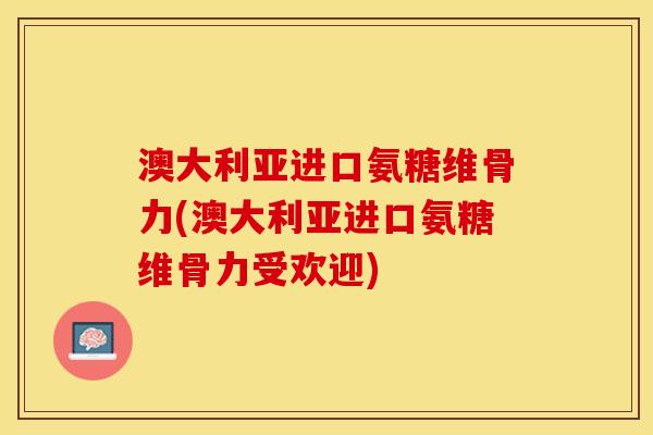 澳大利亚进口氨糖维骨力(澳大利亚进口氨糖维骨力受欢迎)
