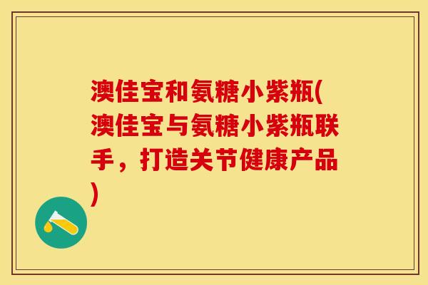 澳佳宝和氨糖小紫瓶(澳佳宝与氨糖小紫瓶联手，打造关节健康产品)
