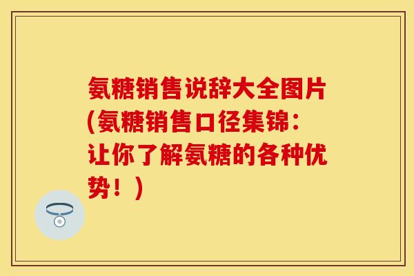 氨糖销售说辞大全图片(氨糖销售口径集锦：让你了解氨糖的各种优势！)