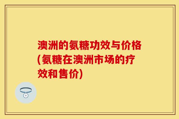 澳洲的氨糖功效与价格(氨糖在澳洲市场的疗效和售价)