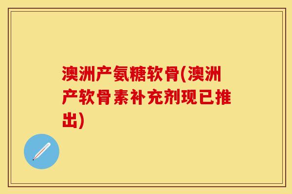 澳洲产氨糖软骨(澳洲产软骨素补充剂现已推出)