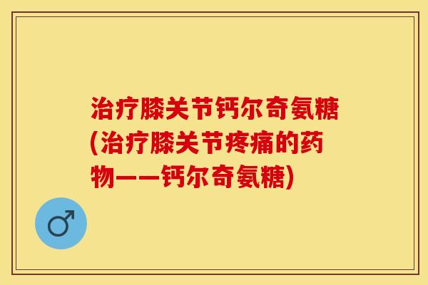 治疗膝关节钙尔奇氨糖(治疗膝关节疼痛的药物——钙尔奇氨糖)