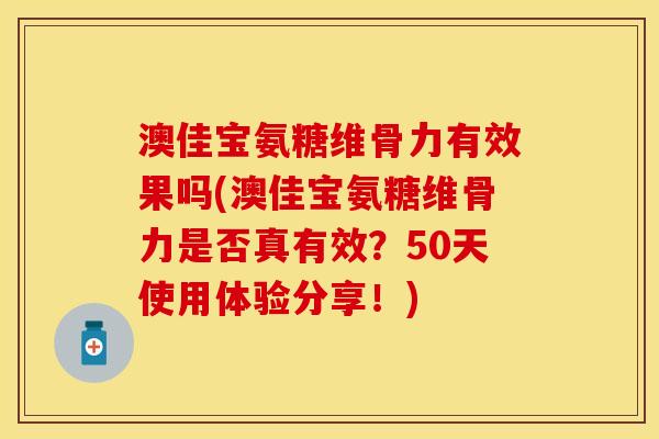澳佳宝氨糖维骨力有效果吗(澳佳宝氨糖维骨力是否真有效？50天使用体验分享！)