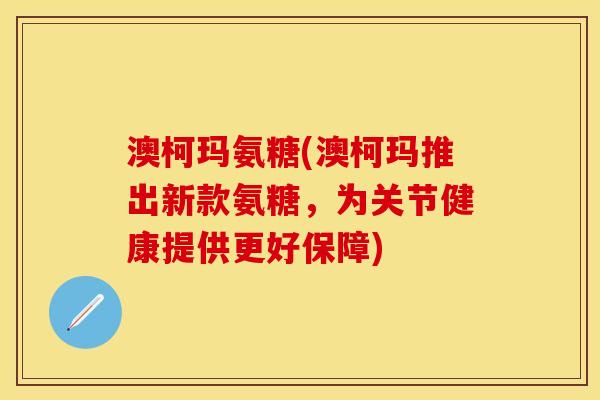 澳柯玛氨糖(澳柯玛推出新款氨糖，为关节健康提供更好保障)