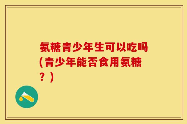 氨糖青少年生可以吃吗(青少年能否食用氨糖?) 氨糖青少年生可以吃吗(青少年能否食用氨糖?)