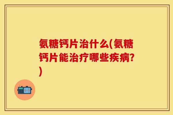 氨糖钙片治什么(氨糖钙片能治疗哪些疾病？)