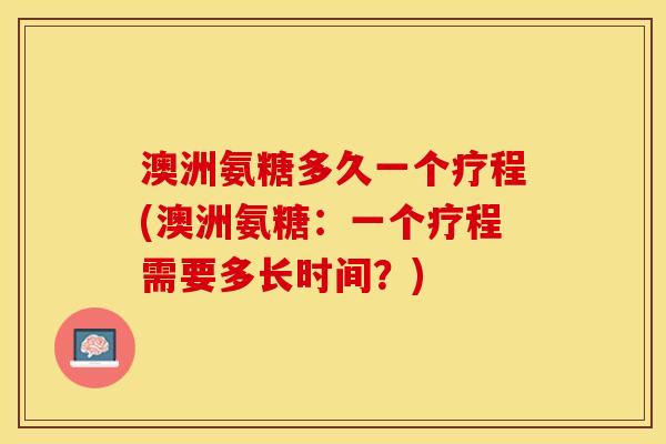 澳洲氨糖多久一个疗程(澳洲氨糖：一个疗程需要多长时间？)