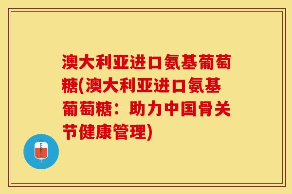 澳大利亚进口氨基葡萄糖(澳大利亚进口氨基葡萄糖：助力中国骨关节健康管理)