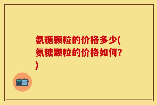 氨糖颗粒的价格多少(氨糖颗粒的价格如何?) 氨糖颗粒的价格多少(氨糖颗粒的价格如何?)