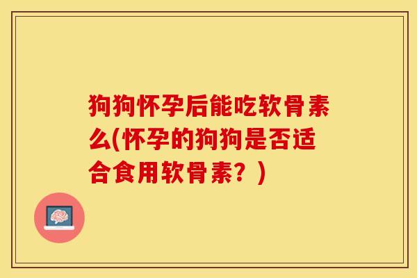 狗狗怀孕后能吃软骨素么(怀孕的狗狗是否适合食用软骨素?) 狗狗怀孕后能吃软骨素么(怀孕的狗狗是否适合食用软骨素?)