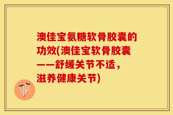 澳佳宝氨糖软骨胶囊的功效(澳佳宝软骨胶囊——舒缓关节不适， 滋养健康关节)