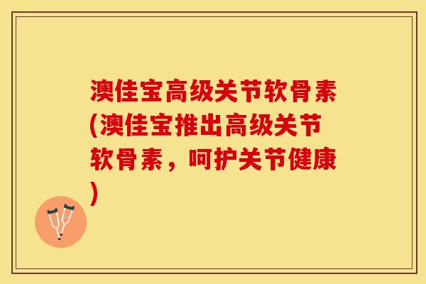 澳佳宝高级关节软骨素(澳佳宝推出高级关节软骨素，呵护关节健康)