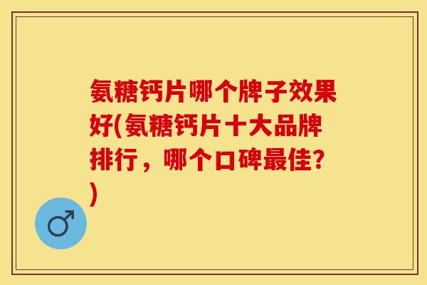 氨糖钙片哪个牌子效果好(氨糖钙片十大品牌排行，哪个口碑最佳？)